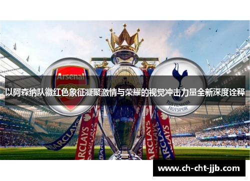 以阿森纳队徽红色象征凝聚激情与荣耀的视觉冲击力量全新深度诠释