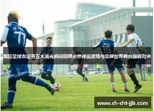 国际足球友谊赛五大高光瞬间回顾点燃绿茵激情与荣耀世界舞台巅峰对决